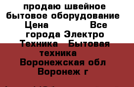 продаю швейное бытовое оборудование › Цена ­ 78 000 - Все города Электро-Техника » Бытовая техника   . Воронежская обл.,Воронеж г.